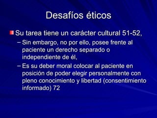 Desafíos éticos Su tarea tiene un carácter cultural 51-52, Sin embargo, no por ello, posee frente al paciente un derecho separado o independiente de él,  Es su deber moral colocar al paciente en posición de poder elegir personalmente con pleno conocimiento y libertad (consentimiento informado) 72 