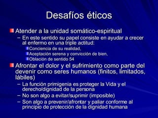 Desafíos éticos Atender a la unidad somático-espiritual En este sentido su papel consiste en ayudar a crecer al enfermo en una triple actitud: Conciencia de su realidad,  Aceptación serena y convicción de bien,  Oblación de sentido 54 Afrontar el dolor y el sufrimiento como parte del devenir como seres humanos (finitos, limitados, lábiles) La función primigenia es proteger la Vida y el derecho/dignidad de la persona No son algo a evitar/suprimir (imposible) Son algo a prevenir/afrontar y paliar conforme al principio de protección de la dignidad humana 