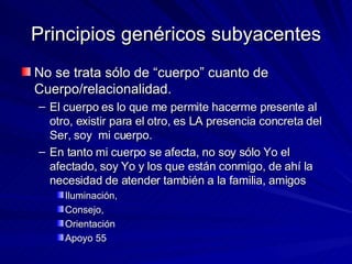 Principios genéricos subyacentes No se trata sólo de “cuerpo” cuanto de Cuerpo/relacionalidad.  El cuerpo es lo que me permite hacerme presente al otro, existir para el otro, es LA presencia concreta del Ser, soy  mi cuerpo.  En tanto mi cuerpo se afecta, no soy sólo Yo el afectado, soy Yo y los que están conmigo, de ahí la necesidad de atender también a la familia, amigos Iluminación,  Consejo, Orientación Apoyo 55 