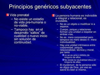 Principios genéricos subyacentes Vida prenatal No existe un estadio de vida pre-humana o no-viable.  Tampoco hay  en el desarrollo “saltos” de cualidad o nuevo inicio sin solución de continuidad. La persona humana es indivisible e integral y relacional, es inviolable, No es un objeto a modificar ni a separar, Cuerpo, psique y relaciones forman una unidad a respetar en ambas vías, No es  mera corporeidad pero tampoco es mero deseo ni  mera individualidad.  Hay una unidad intrínseca entre corporeidad, psiquis, relacionalidad, técnica y moral, por tanto  no se es amo o árbitro de ninguno de ellos.  No existe la neutralidad ética en ninguna de ellas.  El  mysterium  de la persona sólo es digno de Dios, por eso es sacra Es bien sí misma.. 