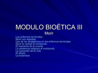 MODULO BIOÉTICA III Morir Los enfermos terminales   Morir con dignidad   Uso de los analgésicos en los enfermos terminales   Decir la verdad al moribundo   El momento de la muerte   La asistencia religiosa al moribundo   La supresión de la vida   El aborto   La eutanasia   