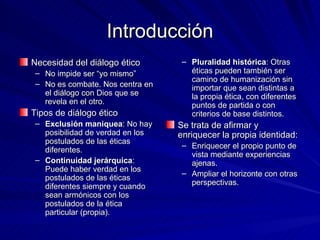 Introducción Necesidad del diálogo ético No impide ser “yo mismo” No es combate. Nos centra en el diálogo con Dios que se revela en el otro.  Tipos de diálogo ético Exclusión maniquea : No hay posibilidad de verdad en los postulados de las éticas diferentes. Continuidad jerárquica : Puede haber verdad en los postulados de las éticas diferentes siempre y cuando sean armónicos con los postulados de la ética particular (propia). Pluralidad histórica : Otras éticas pueden también ser camino de humanización sin importar que sean distintas a la propia ética, con diferentes puntos de partida o con criterios de base distintos. Se trata de afirmar y enriquecer la propia identidad: Enriquecer el propio punto de vista mediante experiencias ajenas. Ampliar el horizonte con otras perspectivas.  