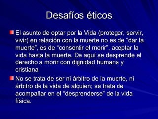 Desafíos éticos El asunto de optar por la Vida (proteger, servir, vivir) en relación con la muerte no es de “dar la muerte”, es de “consentir el morir”, aceptar la vida hasta la muerte. De aquí se desprende el derecho a morir con dignidad humana y cristiana. No se trata de ser ni árbitro de la muerte, ni árbitro de la vida de alquien; se trata de acompañar en el “desprenderse” de la vida física. 
