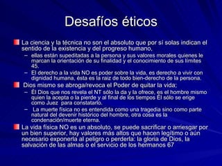 Desafíos éticos La ciencia y la técnica no son el absoluto que por sí solas indican el sentido de la existencia y del progreso humano,  ellas están supeditadas a la persona y sus valores morales quienes le marcan la orientación de su finalidad y el conocimiento de sus límites 45.  El derecho a la vida NO es poder sobre la vida, es derecho a vivir con dignidad humana, ésta es la raiz de todo bien-derecho de la persona. Dios mismo se abroga/revoca el Poder de quitar la vida;  Él Dios que nos revela el NT sólo la da y la ofrece, es el hombre mismo quien la acepta o la pierde y al final de los tiempos Él sólo se erige como Juez  para constatarlo. La muerte física no es entendida como una tragedia sino como parte natural del devenir histórico del hombre, otra cosa es la condenación/muerte eterna. La vida física NO es un absoluto, se puede sacrificar o arriesgar por un bien superior, hay valores más altos que hacen legítimo o aún necesario exponerla al peligro o perderla: la gloria de Dios, la salvación de las almas o el servicio de los hermanos 67 