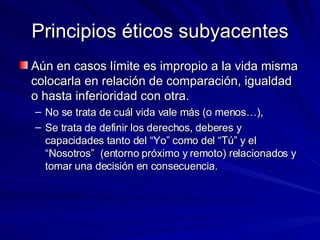 Principios éticos subyacentes Aún en casos límite es impropio a la vida misma colocarla en relación de comparación, igualdad o hasta inferioridad con otra.  No se trata de cuál vida vale más (o menos…),  Se trata de definir los derechos, deberes y capacidades tanto del “Yo” como del “Tú” y el “Nosotros”  (entorno próximo y remoto) relacionados y tomar una decisión en consecuencia.   