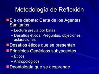 Metodología de Reflexión Eje de debate: Carta de los Agentes Sanitarios Lectura previa por binas Desafíos éticos: Preguntas, objeciones, aclaraciones Desafíos éticos que se presentan Principios Genéricos subyacentes Éticos Antropológicos Deontología que se desprende 