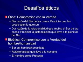 Desafíos éticos Ética: Compromiso con la Verdad Dar razón del Ser de las cosas: Propiciar que las cosas sean lo que son Dar razón de la relacionalidad que implica el Ser de las cosas: Propiciar la justa relación que lleva a la plenitud del Ser Bioética: Compromiso con la Verdad del hombre/humanidad Ser del hombre/humanidad Relacionalidad que lleva a lo humano El hombre como Proyecto 