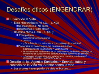 Desafíos éticos (ENGENDRAR) El valor de la Vida Ética Hipocrática (s. VI a.C. – s. XIX) No maleficencia : No dañar Beneficencia : Hacer el bien Desafíos éticos s. XIX – s. XX(I): Principalismo Autonomía/contractualismo Justicia ¿Es suficiente con estos, otros o un catálogo de principios? Personalismo como lógica del pensamiento ético Sacralidad de la vida humana = Valor máximo la vida de cada ser humano es un valor que no se discute, sino que se defiende y se cuida: en una palabra, hay que ponerse a su servicio. ¿Qué pasa al confrontar una vida humana con otra vida humana?:  QUID DE LA DISCUSIÓN ÉTICA HOY Desafío de los Agentes Sanitarios = Servicio, tutela y custodia de la Vida Vs. Atentar contra la vida Los árboles hacen perder de vista el bosque… 