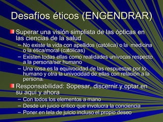 Desafíos éticos (ENGENDRAR) Superar una visión simplista de las ópticas en las ciencias de la salud No existe la vida con apellidos (católica) o la  medicina o la ética/moral (católicas)  Existen todas ellas como realidades unívocas respecto a la persona/ser humano   Una cosa es la equivocidad de las respuestas por lo humano y otra la univocidad de ellas con relación a la persona. Responsabilidad: Sopesar, discernir y optar en su aquí y ahora  Con todos los elementos a mano Desde un juicio crítico que involucra la conciencia Poner en tela de juicio incluso el propio deseo 