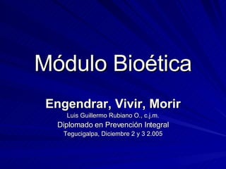 Módulo Bioética Engendrar, Vivir, Morir Luis Guillermo Rubiano O., c.j.m. Diplomado en Prevención Integral Tegucigalpa, Diciembre 2 y 3 2.005 