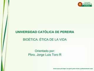 UNIVERSIDAD CATÓLICAUNIVERSIDAD CATÓLICA
DE PEREIRA / L.E.R.DE PEREIRA / L.E.R.
MORAL X / BIOÉTICAMORAL X / BIOÉTICA
Orientado por el Pbro.Orientado por el Pbro.
AGOSTO 20 de 2016
P. Jorge Luis Toro RP. Jorge Luis Toro R
UNIVERSIDAD CATÓLICA DE PEREIRA
BIOÉTICA: ÉTICA DE LA VIDA
Orientado por:
Pbro. Jorge Luis Toro R
 