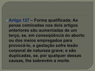 Artigo 127 – Forma qualificada; As
penas cominadas nos dois artigos
anteriores são aumentadas de um
terço, se, em conseqüência do aborto
ou dos meios empregados para
provocá-lo, a gestação sofre lesão
corporal de natureza grave; e são
duplicadas, se, por qualquer dessas
causas, lhe sobrevém a morte.
 