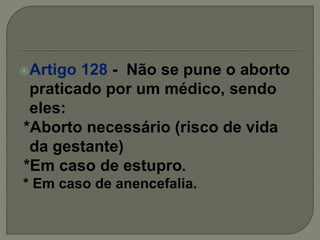 Artigo 128 - Não se pune o aborto
praticado por um médico, sendo
eles:
*Aborto necessário (risco de vida
da gestante)
*Em caso de estupro.
* Em caso de anencefalia.
 
