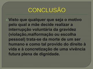 Visto que qualquer que seja o motivo
pelo qual a mãe decide realizar a
interrupção voluntária da gravidez
(violação,malformação ou escolha
pessoal) trata-se da morte de um ser
humano e como tal provido do direito à
vida e à concretização de uma vivência
futura plena de dignidade.
 