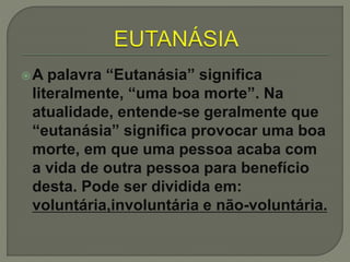 A palavra “Eutanásia” significa
literalmente, “uma boa morte”. Na
atualidade, entende-se geralmente que
“eutanásia” significa provocar uma boa
morte, em que uma pessoa acaba com
a vida de outra pessoa para benefício
desta. Pode ser dividida em:
voluntária,involuntária e não-voluntária.
 