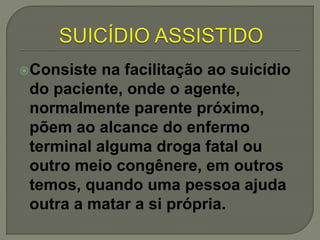 Consiste na facilitação ao suicídio
do paciente, onde o agente,
normalmente parente próximo,
põem ao alcance do enfermo
terminal alguma droga fatal ou
outro meio congênere, em outros
temos, quando uma pessoa ajuda
outra a matar a si própria.
 