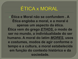 Ética e Moral não se confundem . A
Ética engloba a moral, e a moral é
apenas um aspecto da ética.
Ética vem do grego ETHOS, o modo de
ser no mundo, a individualidade do ser
humano. A moral do latim MORES, usos
e costumes, modos de agir conforme o
tempo e a cultura, a moral estabelecida
em função do contexto histórico e da
sociedade.
 