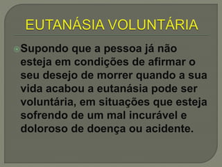 Supondo que a pessoa já não
esteja em condições de afirmar o
seu desejo de morrer quando a sua
vida acabou a eutanásia pode ser
voluntária, em situações que esteja
sofrendo de um mal incurável e
doloroso de doença ou acidente.
 