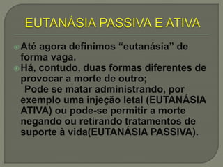 Até agora definimos “eutanásia” de
forma vaga.
Há, contudo, duas formas diferentes de
provocar a morte de outro;
Pode se matar administrando, por
exemplo uma injeção letal (EUTANÁSIA
ATIVA) ou pode-se permitir a morte
negando ou retirando tratamentos de
suporte à vida(EUTANÁSIA PASSIVA).
 