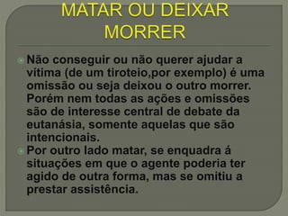  Não conseguir ou não querer ajudar a
vítima (de um tiroteio,por exemplo) é uma
omissão ou seja deixou o outro morrer.
Porém nem todas as ações e omissões
são de interesse central de debate da
eutanásia, somente aquelas que são
intencionais.
 Por outro lado matar, se enquadra á
situações em que o agente poderia ter
agido de outra forma, mas se omitiu a
prestar assistência.
 