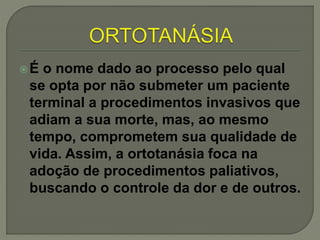 É o nome dado ao processo pelo qual
se opta por não submeter um paciente
terminal a procedimentos invasivos que
adiam a sua morte, mas, ao mesmo
tempo, comprometem sua qualidade de
vida. Assim, a ortotanásia foca na
adoção de procedimentos paliativos,
buscando o controle da dor e de outros.
 