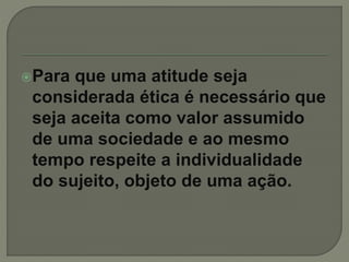 Para que uma atitude seja
considerada ética é necessário que
seja aceita como valor assumido
de uma sociedade e ao mesmo
tempo respeite a individualidade
do sujeito, objeto de uma ação.
 