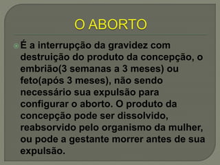 É a interrupção da gravidez com
destruição do produto da concepção, o
embrião(3 semanas a 3 meses) ou
feto(após 3 meses), não sendo
necessário sua expulsão para
configurar o aborto. O produto da
concepção pode ser dissolvido,
reabsorvido pelo organismo da mulher,
ou pode a gestante morrer antes de sua
expulsão.
 