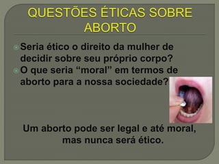 Seria ético o direito da mulher de
decidir sobre seu próprio corpo?
O que seria “moral” em termos de
aborto para a nossa sociedade?
Um aborto pode ser legal e até moral,
mas nunca será ético.
 