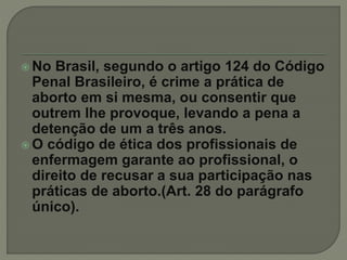  No Brasil, segundo o artigo 124 do Código
Penal Brasileiro, é crime a prática de
aborto em si mesma, ou consentir que
outrem lhe provoque, levando a pena a
detenção de um a três anos.
 O código de ética dos profissionais de
enfermagem garante ao profissional, o
direito de recusar a sua participação nas
práticas de aborto.(Art. 28 do parágrafo
único).
 