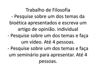 Trabalho de Filosofia
- Pesquise sobre um dos temas da
bioética apresentados e escreva um
artigo de opinião. individual
- Pesquise sobre um dos temas e faça- Pesquise sobre um dos temas e faça
um vídeo. Até 4 pessoas.
- Pesquise sobre um dos temas e faça
um seminário para apresentar. Até 4
pessoas.
 