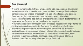 É um diferencial
A forma humanizada de tratar um paciente não é apenas um diferencial
para quem recebe o atendimento, mas também para o proﬁssional que
consegue captar fatores imperceptíveis aos olhos focados na doença.
Essa percepção pode ser uma característica necessária e bem
representativa diante dos demais proﬁssionais que lidam diretamente com
o paciente, de forma a ser um modelo a ser seguido.
A humanização na enfermagem é um processo necessário e importante no
contexto da saúde do paciente. Por meio de atitudes acolhedoras e
eﬁcientes, os proﬁssionais de enfermagem absorvem as principais
queixas físicas e emocionais e fazem intervenções, considerando todas as
variáveis relacionadas à efetividade do tratamento. No entanto, esse
processo requer capacitação contínua e experiência para lidar com
diversas questões ao longo da trajetória proﬁssional.
 