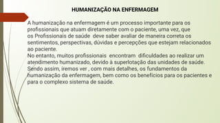HUMANIZAÇÃO NA ENFERMAGEM
A humanização na enfermagem é um processo importante para os
proﬁssionais que atuam diretamente com o paciente, uma vez, que
os Proﬁssionais de saúde deve saber avaliar de maneira correta os
sentimentos, perspectivas, dúvidas e percepções que estejam relacionados
ao paciente.
No entanto, muitos proﬁssionais encontram diﬁculdades ao realizar um
atendimento humanizado, devido à superlotação das unidades de saúde.
Sendo assim, iremos ver , com mais detalhes, os fundamentos da
humanização da enfermagem, bem como os benefícios para os pacientes e
para o complexo sistema de saúde.
 
