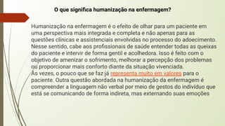 O que signiﬁca humanização na enfermagem?
Humanização na enfermagem é o efeito de olhar para um paciente em
uma perspectiva mais integrada e completa e não apenas para as
questões clínicas e assistenciais envolvidas no processo do adoecimento.
Nesse sentido, cabe aos proﬁssionais de saúde entender todas as queixas
do paciente e intervir de forma gentil e acolhedora. Isso é feito com o
objetivo de amenizar o sofrimento, melhorar a percepção dos problemas
ou proporcionar mais conforto diante da situação vivenciada.
Às vezes, o pouco que se faz já representa muito em valores para o
paciente. Outra questão abordada na humanização da enfermagem é
compreender a linguagem não verbal por meio de gestos do indivíduo que
está se comunicando de forma indireta, mas externando suas emoções
 