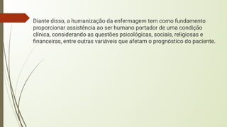 Diante disso, a humanização da enfermagem tem como fundamento
proporcionar assistência ao ser humano portador de uma condição
clínica, considerando as questões psicológicas, sociais, religiosas e
ﬁnanceiras, entre outras variáveis que afetam o prognóstico do paciente.
 