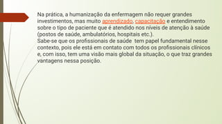 Na prática, a humanização da enfermagem não requer grandes
investimentos, mas muito aprendizado, capacitação e entendimento
sobre o tipo de paciente que é atendido nos níveis de atenção à saúde
(postos de saúde, ambulatórios, hospitais etc.).
Sabe-se que os proﬁssionais de saúde tem papel fundamental nesse
contexto, pois ele está em contato com todos os proﬁssionais clínicos
e, com isso, tem uma visão mais global da situação, o que traz grandes
vantagens nessa posição.
 