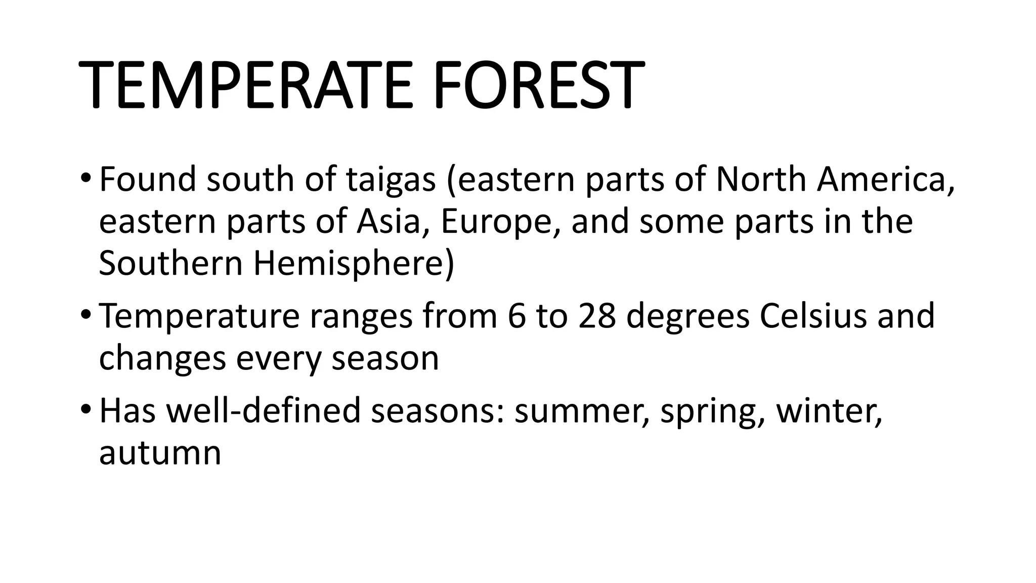 TEMPERATE FOREST
• Found south of taigas (eastern parts of North America,
eastern parts of Asia, Europe, and some parts in the
Southern Hemisphere)
• Temperature ranges from 6 to 28 degrees Celsius and
changes every season
• Has well-defined seasons: summer, spring, winter,
autumn
 
