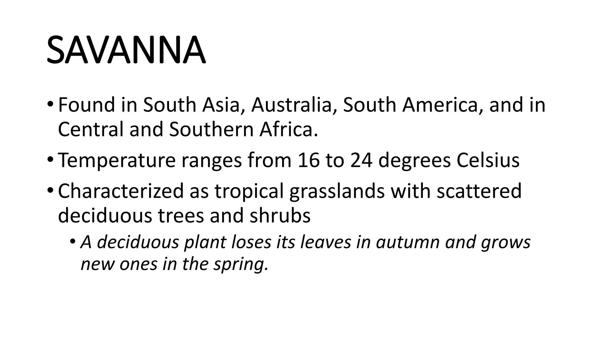 SAVANNA
• Found in South Asia, Australia, South America, and in
Central and Southern Africa.
• Temperature ranges from 16 to 24 degrees Celsius
• Characterized as tropical grasslands with scattered
deciduous trees and shrubs
• A deciduous plant loses its leaves in autumn and grows
new ones in the spring.
 