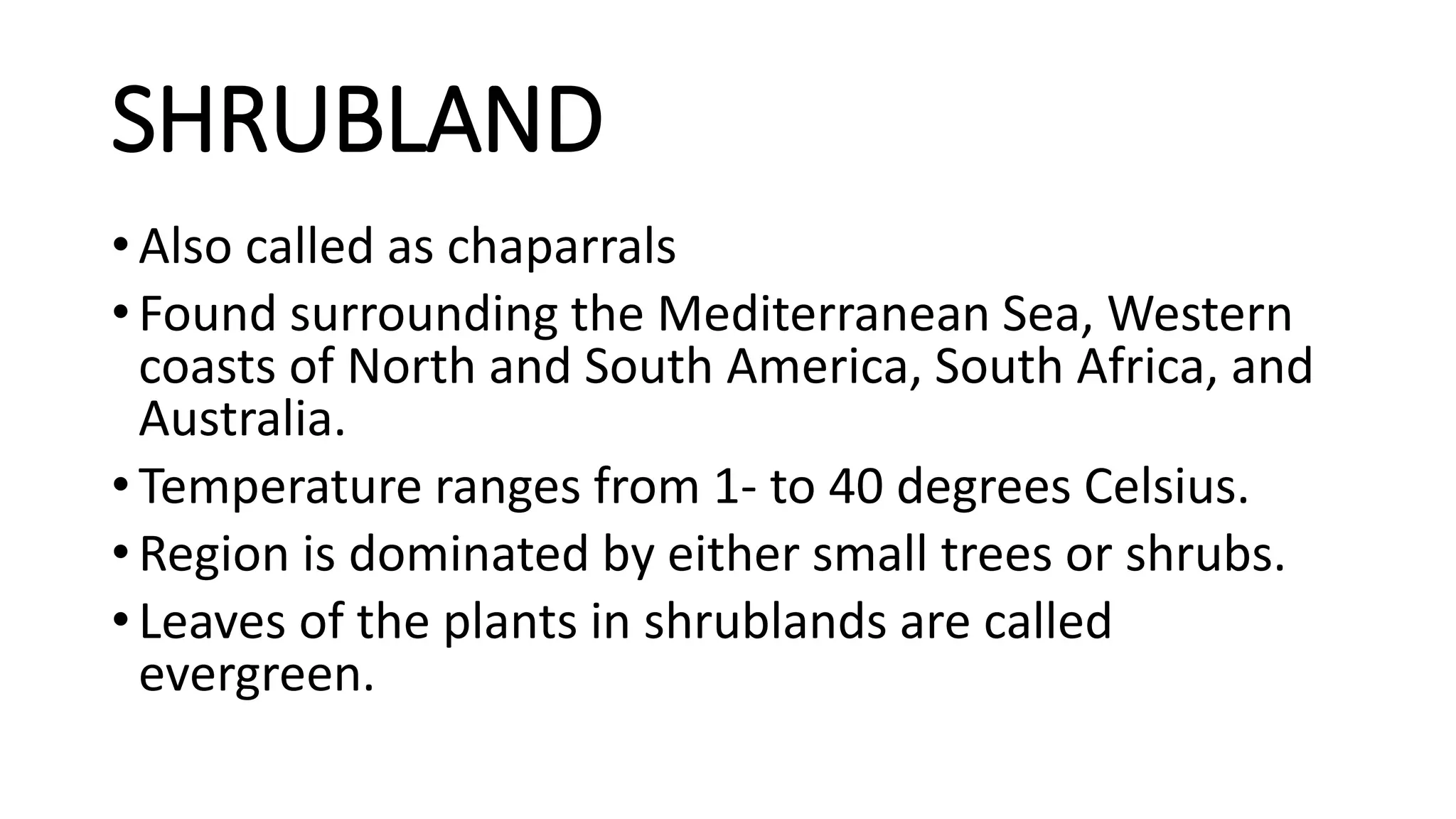 SHRUBLAND
• Also called as chaparrals
• Found surrounding the Mediterranean Sea, Western
coasts of North and South America, South Africa, and
Australia.
• Temperature ranges from 1- to 40 degrees Celsius.
• Region is dominated by either small trees or shrubs.
• Leaves of the plants in shrublands are called
evergreen.
 