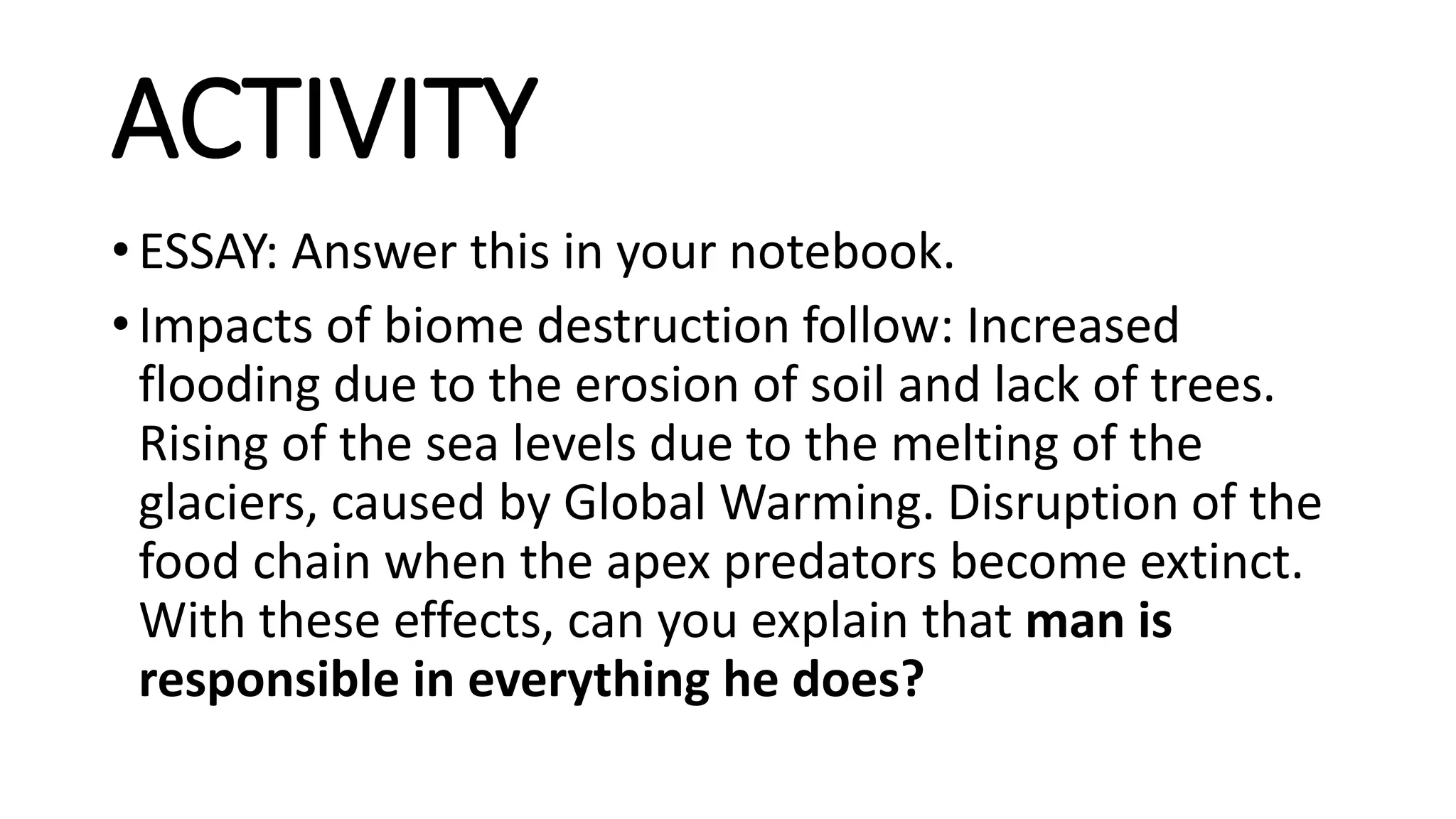 ACTIVITY
• ESSAY: Answer this in your notebook.
• Impacts of biome destruction follow: Increased
flooding due to the erosion of soil and lack of trees.
Rising of the sea levels due to the melting of the
glaciers, caused by Global Warming. Disruption of the
food chain when the apex predators become extinct.
With these effects, can you explain that man is
responsible in everything he does?
 
