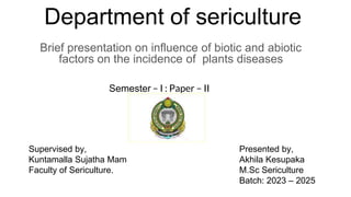Department of sericulture
Brief presentation on influence of biotic and abiotic
factors on the incidence of plants diseases
Semester – I : Paper – II
Supervised by, Presented by,
Kuntamalla Sujatha Mam Akhila Kesupaka
Faculty of Sericulture. M.Sc Sericulture
Batch: 2023 – 2025
 