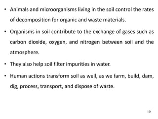 • Animals and microorganisms living in the soil control the rates
of decomposition for organic and waste materials.
• Organisms in soil contribute to the exchange of gases such as
carbon dioxide, oxygen, and nitrogen between soil and the
atmosphere.
• They also help soil filter impurities in water.
• Human actions transform soil as well, as we farm, build, dam,
dig, process, transport, and dispose of waste.
10
 