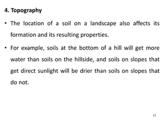 4. Topography
• The location of a soil on a landscape also affects its
formation and its resulting properties.
• For example, soils at the bottom of a hill will get more
water than soils on the hillside, and soils on slopes that
get direct sunlight will be drier than soils on slopes that
do not.
11
 