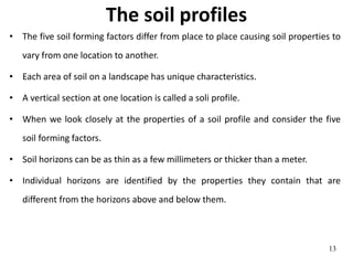 The soil profiles
• The five soil forming factors differ from place to place causing soil properties to
vary from one location to another.
• Each area of soil on a landscape has unique characteristics.
• A vertical section at one location is called a soli profile.
• When we look closely at the properties of a soil profile and consider the five
soil forming factors.
• Soil horizons can be as thin as a few millimeters or thicker than a meter.
• Individual horizons are identified by the properties they contain that are
different from the horizons above and below them.
13
 