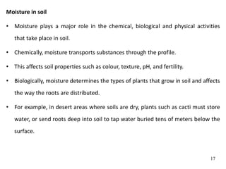 Moisture in soil
• Moisture plays a major role in the chemical, biological and physical activities
that take place in soil.
• Chemically, moisture transports substances through the profile.
• This affects soil properties such as colour, texture, pH, and fertility.
• Biologically, moisture determines the types of plants that grow in soil and affects
the way the roots are distributed.
• For example, in desert areas where soils are dry, plants such as cacti must store
water, or send roots deep into soil to tap water buried tens of meters below the
surface.
17
 