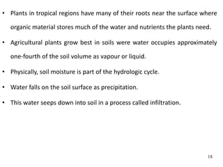 • Plants in tropical regions have many of their roots near the surface where
organic material stores much of the water and nutrients the plants need.
• Agricultural plants grow best in soils were water occupies approximately
one-fourth of the soil volume as vapour or liquid.
• Physically, soil moisture is part of the hydrologic cycle.
• Water falls on the soil surface as precipitation.
• This water seeps down into soil in a process called infiltration.
18
 