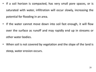 • If a soil horizon is compacted, has very small pore spaces, or is
saturated with water, infiltration will occur slowly, increasing the
potential for flooding in an area.
• If the water cannot move down into soil fast enough, it will flow
over the surface as runoff and may rapidly end up in streams or
other water bodies.
• When soil is not covered by vegetation and the slope of the land is
steep, water erosion occurs.
20
 
