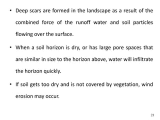 • Deep scars are formed in the landscape as a result of the
combined force of the runoff water and soil particles
flowing over the surface.
• When a soil horizon is dry, or has large pore spaces that
are similar in size to the horizon above, water will infiltrate
the horizon quickly.
• If soil gets too dry and is not covered by vegetation, wind
erosion may occur.
21
 