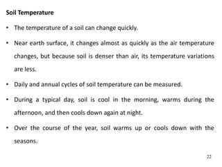 Soil Temperature
• The temperature of a soil can change quickly.
• Near earth surface, it changes almost as quickly as the air temperature
changes, but because soil is denser than air, its temperature variations
are less.
• Daily and annual cycles of soil temperature can be measured.
• During a typical day, soil is cool in the morning, warms during the
afternoon, and then cools down again at night.
• Over the course of the year, soil warms up or cools down with the
seasons.
22
 