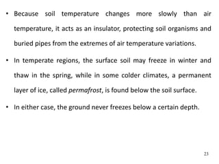 • Because soil temperature changes more slowly than air
temperature, it acts as an insulator, protecting soil organisms and
buried pipes from the extremes of air temperature variations.
• In temperate regions, the surface soil may freeze in winter and
thaw in the spring, while in some colder climates, a permanent
layer of ice, called permafrost, is found below the soil surface.
• In either case, the ground never freezes below a certain depth.
23
 