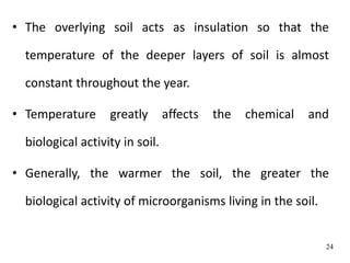• The overlying soil acts as insulation so that the
temperature of the deeper layers of soil is almost
constant throughout the year.
• Temperature greatly affects the chemical and
biological activity in soil.
• Generally, the warmer the soil, the greater the
biological activity of microorganisms living in the soil.
24
 
